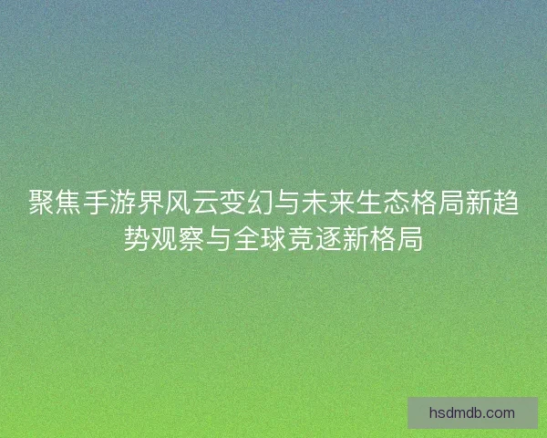 聚焦手游界风云变幻与未来生态格局新趋势观察与全球竞逐新格局