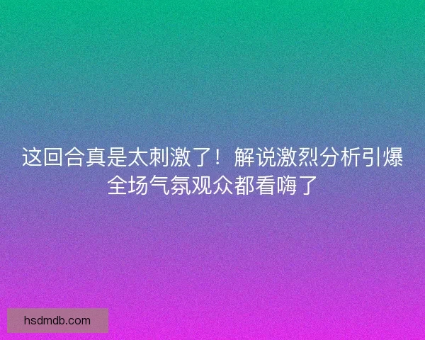 这回合真是太刺激了！解说激烈分析引爆全场气氛观众都看嗨了