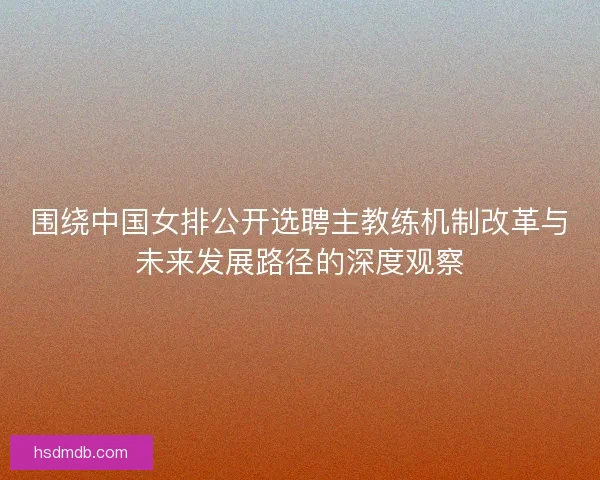 围绕中国女排公开选聘主教练机制改革与未来发展路径的深度观察